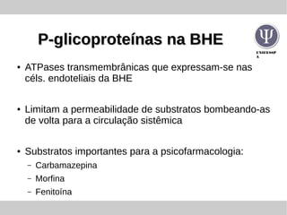 UNIFESSP
A
P-glicoproteínas na BHEP-glicoproteínas na BHE
● ATPases transmembrânicas que expressam-se nas
céls. endoteliais da BHE
● Limitam a permeabilidade de substratos bombeando-as
de volta para a circulação sistêmica
● Substratos importantes para a psicofarmacologia:
– Carbamazepina
– Morfina
– Fenitoína
 