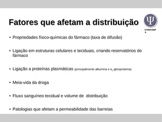 UNIFESSP
A
Fatores que afetam a distribuiçãoFatores que afetam a distribuição
● Propriedades físico-químicas do fármaco (taxa de difusão)
● Ligação em estruturas celulares e teciduais, criando reservatórios do
fármaco
● Ligação a proteínas plasmáticas (principalmente albumina e α1
-glicoproteína)
● Meia-vida da droga
● Fluxo sanguíneo tecidual e volume de distribuição
● Patologias que afetam a permeabilidade das barreias
 