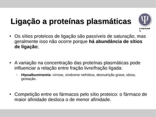 UNIFESSP
A
Ligação a proteínas plasmáticasLigação a proteínas plasmáticas
● Os sítios proteicos de ligação são passíveis de saturação, mas
geralmente isso não ocorre porque há abundância de sítios
de ligação;
● A variação na concentração das proteínas plasmáticas pode
influenciar a relação entre fração livre/fração ligada:
– Hipoalbuminemia: cirrose, síndrome nefrótica, desnutrição grave, idoso,
gestação.
● Competição entre os fármacos pelo sítio proteico: o fármaco de
maior afinidade desloca o de menor afinidade.
 