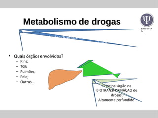 UNIFESSP
A
Metabolismo de drogasMetabolismo de drogas
Principal órgão na
BIOTRANSFORMAÇÃO de
drogas;
Altamente perfundido.
• Quais órgãos envolvidos?
– Rins;
– TGI;
– Pulmões;
– Pele;
– Outros...
A maioria das drogas é metabolizada antes da
catabolização pelo organismo
 