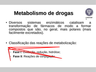 UNIFESSP
A
Metabolismo de drogasMetabolismo de drogas
● Diversos sistemas enzimáticos catalisam a
transformação de fármacos de modo a formar
compostos que são, no geral, mais polares (mais
facilmente excretados).
● Classificação das reações de metabolização:
– Fase I: Oxidação, redução, hidrólise;
– Fase II: Reações de conjugação.
 