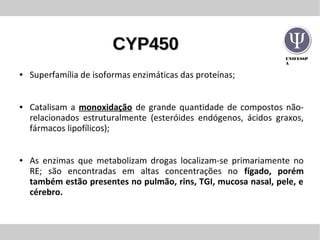 UNIFESSP
A
CYP450CYP450
● Superfamília de isoformas enzimáticas das proteínas;
● Catalisam a monoxidação de grande quantidade de compostos não-
relacionados estruturalmente (esteróides endógenos, ácidos graxos,
fármacos lipofílicos);
● As enzimas que metabolizam drogas localizam-se primariamente no
RE; são encontradas em altas concentrações no fígado, porém
também estão presentes no pulmão, rins, TGI, mucosa nasal, pele, e
cérebro.
 