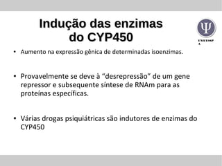 UNIFESSP
A
Indução das enzimasIndução das enzimas
do CYP450do CYP450
● Aumento na expressão gênica de determinadas isoenzimas.
● Provavelmente se deve à “desrepressão” de um gene
repressor e subsequente síntese de RNAm para as
proteínas específicas.
● Várias drogas psiquiátricas são indutores de enzimas do
CYP450
 