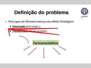 UNIFESSP
A
Definição do problemaDefinição do problema
● Para que um fármaco exerça seu efeito fisiológico:
1. Processado pelo corpo, e
2. Transportado até seu receptor.
Liberação
Absorção
Distribuição
Metabolismo
Excreção
Farmacocinética
 
