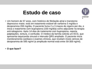 UNIFESSP
A
Estudo de casoEstudo de caso
●
Um homem de 57 anos, com histórico de fibrilação atrial e transtorno
depressivo maior, está em tratamento estável de varfarina 5 mg/dia e
desipramina 200 mg/dia. O paciente fuma 2 a 3 maços de cigarro por dia, e
inicia o tratamento com bupropiona (150 mg/dia) como adjuvante na terapia
anti-tabagismo. Após 14 dias de tratamento com bupropiona, reporta
palpitações, tontura, e confusão. O médico da família solicita um ECG, que
apresenta taquicardia sinusal e intervalo QRS ampliado. O paciente inicia
monitoramento cardíaco e exames clínicos, que revelam níveis séricos de
desipramina de 595 ng/ml (a amplitude normal está entre 50-300 ng/ml).
● O que fazer?
 