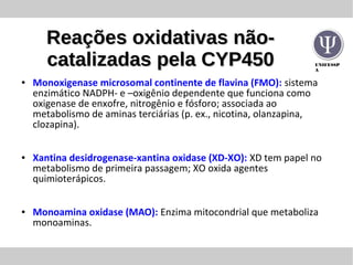 UNIFESSP
A
Reações oxidativas não-Reações oxidativas não-
catalizadas pela CYP450catalizadas pela CYP450
● Monoxigenase microsomal continente de flavina (FMO): sistema
enzimático NADPH- e –oxigênio dependente que funciona como
oxigenase de enxofre, nitrogênio e fósforo; associada ao
metabolismo de aminas terciárias (p. ex., nicotina, olanzapina,
clozapina).
● Xantina desidrogenase-xantina oxidase (XD-XO): XD tem papel no
metabolismo de primeira passagem; XO oxida agentes
quimioterápicos.
● Monoamina oxidase (MAO): Enzima mitocondrial que metaboliza
monoaminas.
 