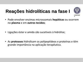 UNIFESSP
A
Reações hidrolíticas na fase IReações hidrolíticas na fase I
● Pode envolver enzimas microssomais hepáticas ou ocorrem
no plasma e em outros tecidos;
● Ligações éster e amida são sucetíveis à hidrólise;
● As proteases hidrolisam os polipeptídeos e proteínas e têm
grande importância na aplicação terapêutica.
 