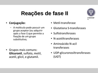 UNIFESSP
A
Reações de fase IIReações de fase II
● Conjugação:
– A molécula pode possuir um
grupo aceptor (ou adquirir
após a fase I) que permite a
fixação de um grupo
substitutivo;
● Grupos mais comuns:
Glicuronil, sulfato, metil,
acetil, glicil, e glutamil.
● Metil-transferase
● Glutationa S-transferases
● Sulfotransferases
● N-acetiltransferases
● Aminoácido N-acil
transferases
● UDP-glicuronosiltransferases
(UGT)
 