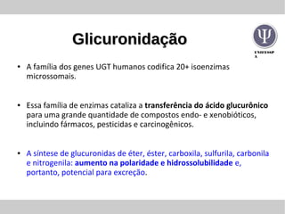 UNIFESSP
A
GlicuronidaçãoGlicuronidação
● A família dos genes UGT humanos codifica 20+ isoenzimas
microssomais.
● Essa família de enzimas cataliza a transferência do ácido glucurônico
para uma grande quantidade de compostos endo- e xenobióticos,
incluindo fármacos, pesticidas e carcinogênicos.
● A síntese de glucuronidas de éter, éster, carboxila, sulfurila, carbonila
e nitrogenila: aumento na polaridade e hidrossolubilidade e,
portanto, potencial para excreção.
 