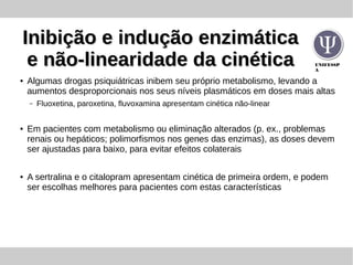 UNIFESSP
A
Inibição e indução enzimáticaInibição e indução enzimática
e não-linearidade da cinéticae não-linearidade da cinética
● Algumas drogas psiquiátricas inibem seu próprio metabolismo, levando a
aumentos desproporcionais nos seus níveis plasmáticos em doses mais altas
– Fluoxetina, paroxetina, fluvoxamina apresentam cinética não-linear
● Em pacientes com metabolismo ou eliminação alterados (p. ex., problemas
renais ou hepáticos; polimorfismos nos genes das enzimas), as doses devem
ser ajustadas para baixo, para evitar efeitos colaterais
● A sertralina e o citalopram apresentam cinética de primeira ordem, e podem
ser escolhas melhores para pacientes com estas características
 