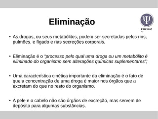 UNIFESSP
A
EliminaçãoEliminação
● As drogas, ou seus metabólitos, podem ser secretadas pelos rins,
pulmões, e fígado e nas secreções corporais.
● Eliminação é o “processo pelo qual uma droga ou um metabólito é
eliminado do organismo sem alterações químicas suplementares”;
● Uma característica cinética importante da eliminação é o fato de
que a concentração de uma droga é maior nos órgãos que a
excretam do que no resto do organismo.
● A pele e o cabelo não são órgãos de excreção, mas servem de
depósito para algumas substâncias.
 