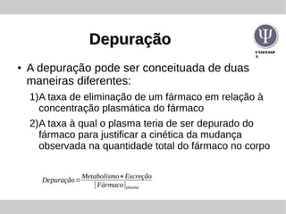 UNIFESSP
A
DepuraçãoDepuração
● A depuração pode ser conceituada de duas
maneiras diferentes:
1)A taxa de eliminação de um fármaco em relação à
concentração plasmática do fármaco
2)A taxa à qual o plasma teria de ser depurado do
fármaco para justificar a cinética da mudança
observada na quantidade total do fármaco no corpo
Depuração=
Metabolismo+Excreção
[Fármaco]plasma
 
