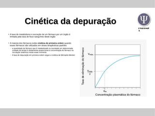 UNIFESSP
A
Cinética da depuraçãoCinética da depuração
●
A taxa de metabolismo e excreção de um fármaco por um órgão é
limitada pela taxa de fluxo sanguíneo deste órgão
●
A maioria dos fármacos exibe cinética de primeira ordem quando
esses fármacos são utilizados em doses terapêuticas padrões
– a quantidade de fármaco que é metabolizado ou excretado em determinada
unidade de tempo é diretamente proporcional à concentração do fármaco na
circulação sistêmica nesse exato momento
– A taxa de depuração em primeira ordem segue a cinética de Michaelis-Menten
 