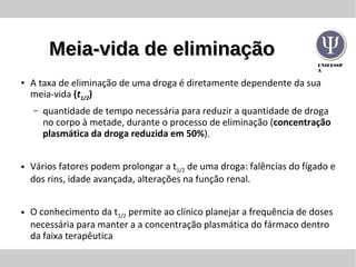 UNIFESSP
A
Meia-vida de eliminaçãoMeia-vida de eliminação
● A taxa de eliminação de uma droga é diretamente dependente da sua
meia-vida (t1/2)
– quantidade de tempo necessária para reduzir a quantidade de droga
no corpo à metade, durante o processo de eliminação (concentração
plasmática da droga reduzida em 50%).
● Vários fatores podem prolongar a t1/2 de uma droga: falências do fígado e
dos rins, idade avançada, alterações na função renal.
● O conhecimento da t1/2 permite ao clínico planejar a frequência de doses
necessária para manter a a concentração plasmática do fármaco dentro
da faixa terapêutica
 