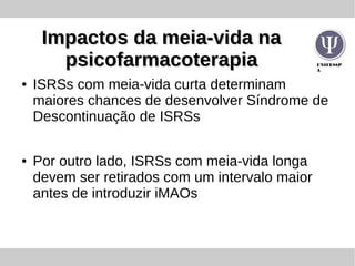 UNIFESSP
A
Impactos da meia-vida naImpactos da meia-vida na
psicofarmacoterapiapsicofarmacoterapia
● ISRSs com meia-vida curta determinam
maiores chances de desenvolver Síndrome de
Descontinuação de ISRSs
● Por outro lado, ISRSs com meia-vida longa
devem ser retirados com um intervalo maior
antes de introduzir iMAOs
 
