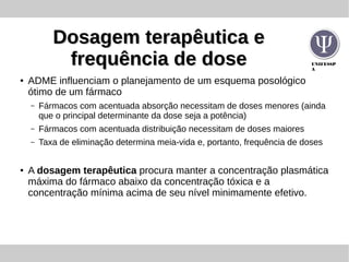 UNIFESSP
A
Dosagem terapêutica eDosagem terapêutica e
frequência de dosefrequência de dose
●
ADME influenciam o planejamento de um esquema posológico
ótimo de um fármaco
– Fármacos com acentuada absorção necessitam de doses menores (ainda
que o principal determinante da dose seja a potência)
– Fármacos com acentuada distribuição necessitam de doses maiores
– Taxa de eliminação determina meia-vida e, portanto, frequência de doses
●
A dosagem terapêutica procura manter a concentração plasmática
máxima do fármaco abaixo da concentração tóxica e a
concentração mínima acima de seu nível minimamente efetivo.
 