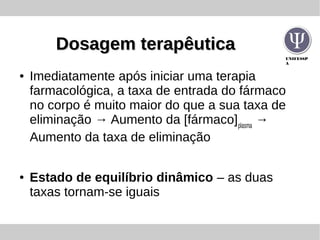UNIFESSP
A
Dosagem terapêuticaDosagem terapêutica
● Imediatamente após iniciar uma terapia
farmacológica, a taxa de entrada do fármaco
no corpo é muito maior do que a sua taxa de
eliminação → Aumento da [fármaco]plasma
→
Aumento da taxa de eliminação
● Estado de equilíbrio dinâmico – as duas
taxas tornam-se iguais
 