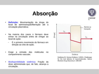 UNIFESSP
A
AbsorçãoAbsorção
●
Definição: Movimentação da droga do
local de administração/liberação até a
circulação plasmática;
● Na maioria dos casos o fármaco deve
entrar na circulação antes de chegar ao
local de ação:
– É o primeiro movimento do fármaco em
direção ao sítio de ação;
● Exige a entrada das moléculas no
compartimento vascular;
●
Biodisponibilidade sistêmica: Fração da
dose administrada que, de fato, alcança a
circulação.
Goldberg M, Gomez-Orellana I (2003). Challenges
for the oral delivery of macromolecules. Nature
Reviews Drug Discovery 2: 289-295
 