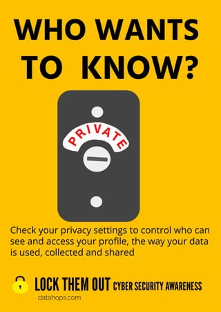 LOCK THEM OUT
datahops.com
CYBER SECURITY AWARENESS
Check your privacy settings to control who can
see and access your proﬁle, the way your data
is used, collected and shared
WHO WANTS
TO KNOW?
P
R
I VA T
E
 