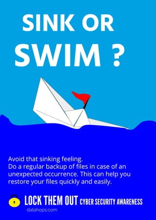 LOCK THEM OUT
datahops.com
CYBER SECURITY AWARENESS
SINK OR
SWIM ?
Avoid that sinking feeling.
Do a regular backup of ﬁles in case of an
unexpected occurrence. This can help you
restore your ﬁles quickly and easily.
 