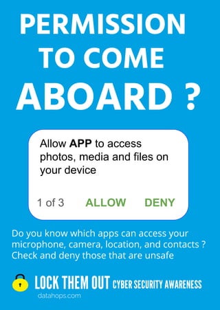 LOCK THEMOUT
datahops.com
CYBERSECURITYAWARENESS
Do you know which apps can access your
microphone, camera, location, and contacts ?
Check and deny those that are unsafe
PERMISSION
ABOARD ?
TO COME
1 of 3
Allow APP to access
photos, media and files on
your device
ALLOW DENY
 