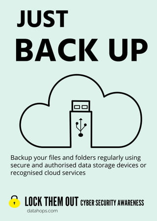 LOCK THEMOUT
datahops.com
CYBERSECURITYAWARENESS
JUST
BACK UP
Backup your files and folders regularly using
secure and authorised data storage devices or
recognised cloud services
 
