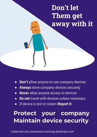 ● Don’t allow anyone to use company devices
● Always store company devices securely
● Never allow anyone access to devices
● Do not travel with devices unless necessary
● If device is lost or stolen-Report it
Don’t let
Them get
away with it
Protect your company
Maintain device security
Cybersecurity awareness training datahops.com
 