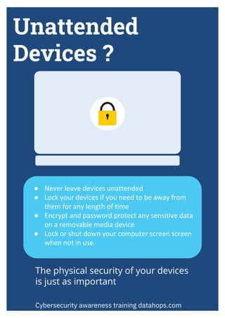 Unattended
Devices ?
● Never leave devices unattended
● Lock your devices if you need to be away from
them for any length of time
● Encrypt and password protect any sensitive data
on a removable media device
● Lock or shut down your computer screen screen
when not in use.
Cybersecurity awareness training datahops.com
The physical security of your devices
is just as important
 