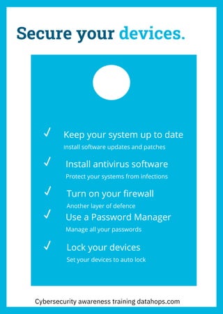 Secure your devices.
Keep your system up to date
Install software updates and patches
Install antivirus software
Protect your systems from infections
Turn on your firewall
Another layer of defence
Use a Password Manager
Manage all your passwords
Lock your devices
Set your devices to auto lock
Cybersecurity awareness training datahops.com
 