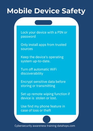 Mobile Device Safety
Lock your device with a PIN or
password
Only install apps from trusted
sources
Keep the device's operating
system up-to-date.
Turn off automatic WiFi
discoverability
Encrypt sensitive data before
storing or transmitting
Set up remote wiping function if
device is stolen or lost.
Use find my phone feature in
case of loss or theft
Cybersecurity awareness training datahops.com
 