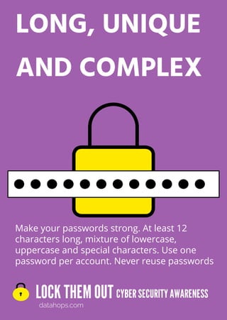 LOCK THEMOUT
datahops.com
CYBERSECURITYAWARENESS
LONG, UNIQUE
AND COMPLEX
Make your passwords strong. At least 12
characters long, mixture of lowercase,
uppercase and special characters. Use one
password per account. Never reuse passwords
v v
v v v
v v
v
 