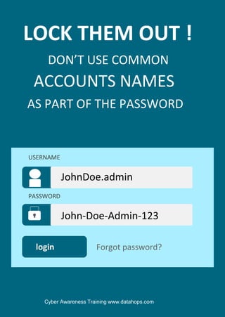 Cyber Awareness Training www.datahops.com
LOCK THEM OUT !
DON’T USE COMMON
AS PART OF THE PASSWORD
ACCOUNTS NAMES
login
John-Doe-Admin-123
Forgot password?
USERNAME
PASSWORD
JohnDoe.admin
 