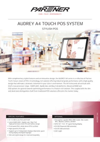 AUDREYA4
OPTIONALSPECIAL FEATURES
With complimentary stylish features and an innovative design, the AUDREY A4 series is a reflection of Partner
Tech's future vision of POS. A technology rich solution offering industrial grade performance with a high-quality
design that will make a dramatic statement in your store's environment. The A4 transcends all verticals with
Intel's new processor range - KABYLAKE, Apollo lake and Bay trail platforms. Advanced RAM and
SSD options are geared towards optimising performance in a feature rich solution. This coupled with the slim
and sleek look distinguishes itself from traditional POS solutions offered in the market today.
STYLISH POS
AUDREY A4 TOUCH POS SYSTEM
●
15” 4:3 All in one POS with PCAP
●
Latest KABYLAKE / Apollo Lake / Bay Trail
High performance Intel CPU with fanless design
●
Front panel IP65, whole device IP54 certified
●
High speed M.2 PCIe SSD
●
Support up to 3 independent displays (Operation, guest
facing display and Digital Signage)
●
Slim and stylish design for retail and hospitality
●
Encryption-capable MSR, EMV reader, Bio reader,
NFC, iButton, camera, 2D BCR
●
VFD, 10.1", 11.6", 15" guest facing display
●
EX-100 Powered USB extension
●
EX-101 USB extension
●
UVC Light
 