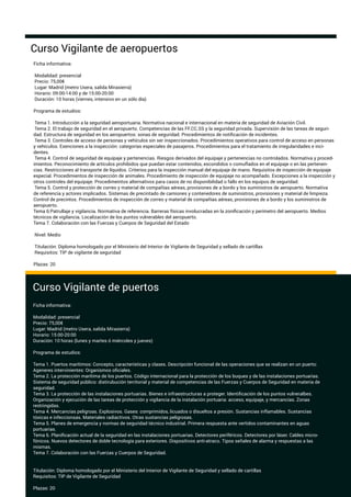 Ficha informativa:
Modalidad: presencial
Precio: 75,00€
Lugar: Madrid (metro Usera, salida Mirasierra)
Horario: 09:00-14:00 y de 15:00-20:00
Duración: 10 horas (viernes, intensivo en un sólo día)
Programa de estudios:
Tema 1. Introducción a la seguridad aeroportuaria. Normativa nacional e internacional en materia de seguridad de Aviación Civil.
Tema 2. El trabajo de seguridad en el aeropuerto. Competencias de las FF.CC.SS y la seguridad privada. Supervisión de las tareas de seguri-
dad. Estructura de seguridad en los aeropuertos: sonas de seguridad. Procedimientos de notiﬁcación de incidentes.
Tema 3. Controles de acceso de personas y vehículos sin ser inspeccionados. Procedimientos operativos para control de acceso en personas
y vehículos. Exenciones a la inspección: categorías especiales de pasajeros. Procedimientos para el tratamiento de irregularidades e inci-
dentes.
Tema 4. Control de seguridad de equipaje y pertenencias. Riesgos derivados del equipaje y pertenencias no controlados. Normativa y proced-
imientos. Peconocimiento de artículos prohibidos que puedan estar contenidos, escondidos o comuﬂados en el equipaje o en las pertenen-
cias. Restricciones al transporte de líquidos. Criterios para la inspección manual del equipaje de mano. Requisitos de inspección de equipaje
especial. Procedimientos de inspección de animales. Procedimiento de inspección de equipaje no acompañado. Excepciones a la inspección y
otros controles del equipaje. Procedimeintos alternativos para casos de no disponibilidad o fallo en los equipos de seguridad.
Tema 5. Control y protección de correo y material de compañías aéreas, provisiones de a bordo y los suministros de aeropuerto. Normativa
de referencia y actores implicados. Sistemas de precintado de camiones y contenedores de suministros, provisiones y material de limpieza.
Control de precintos. Procedimientos de inspección de correo y material de compañías aéreas, provisiones de a bordo y los suministros de
aeropuerto.
Tema 6:Patrullaje y vigilancia. Normativa de referencia. Barreras físicas involucradas en la zoniﬁcación y perímetro del aeropuerto. Medios
técnicos de vigilancia. Localización de los puntos vulnerables del aeropuerto.
Tema 7. Colaboración con las Fuerzas y Cuerpos de Seguridad del Estado
Nivel: Medio
Titulación: Diploma homologado por el Ministerio del Interior de Vigilante de Seguridad y sellado de cartillas
Requisitos: TIP de vigilante de seguridad
Plazas: 20
Curso Vigilante de aeropuertos
Curso Vigilante de puertos
Ficha informativa:
Modalidad: presencial
Precio: 75,00€
Lugar: Madrid (metro Usera, salida Mirasierra)
Horario: 15:00-20:00
Duración: 10 horas (lunes y martes ó miércoles y jueves)
Programa de estudios:
Tema 1. Puertos marítimos: Concepto, características y clases. Descripción funcional de las operaciones que se realizan en un puerto:
Ageneres intervinientes: Organismos oﬁciales.
Tema 2. La protección marítima de los puertos. Código internacional para la protección de los buques y de las instalaciones portuarias.
Sistema de seguridad público: distirubución territorial y material de competencias de las Fuerzas y Cuerpos de Seguridad en materia de
seguridad.
Tema 3. La protección de las instalaciones portuarias. Bienes e infraestructuras a proteger. Identiﬁcación de los puntos vulneralbes.
Organización y ejecución de las tareas de protección y vigilancia de la instalación portuaria: acceso, equipaje, y mercancías. Zonas
restringidas.
Tema 4. Mercancías peligroas. Explosivos. Gases: comprimidos, licuados o disueltos a presión. Sustancias inﬂamables. Sustancias
tóxicas e infeccionsas. Materiales radiactivos. Otras sustancias peligrosas.
Tema 5. Planes de emergencia y normas de seguridad técnico industrial. Primera respuesta ante vertidos contaminantes en aguas
portuarias.
Tema 6. Planiﬁcación actual de la seguridad en las instalaciones portuarias. Detectores periféricos. Detectores por láser. Cables micro-
fónicos. Nuevos detectores de doble tecnología para exteriores. Dispositivos anti-atraco. Tipos señales de alarma y respuestas a las
mismas.
Tema 7. Colaboración con las Fuerzas y Cuerpos de Seguridad.
Titulación: Diploma homologado por el Ministerio del Interior de Vigilante de Seguridad y sellado de cartillas
Requisitos: TIP de Vigilante de Seguridad
Plazas: 20
 