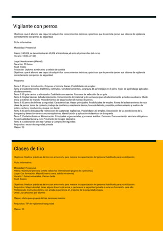 Vigilante con perros
Clases de tiro
Objetivos: Realizar prácticas de tiro con arma corta para mejorar la capacitación del personal habilitado para su utilización.
Ficha informativa:
Modalidad: Presencial,
Precio: 40,00€ por persona (oferta válida los viernes tarde-grupos de 3 personas)
Lugar: Cos formación, Madrid (metro usera, salida mirasierra)
Horario: 1 horas semanales. Viernes tarde
Nivel: Básico
Objetivos: Realizar prácticas de tiro con arma corta para mejorar la capacitación del personal habilitado para su utilización.
Requisitos: Mayor de edad, tener alguna licencia de arma, o pertenecer a seguridad privada o estar en formación para ello.
Profesorado: Instructor de tiro, con amplia experiencia en el sector de la seguridad privada.
Otros: 20 cartuchos por alumno
Plazas: oferta para grupos de tres personas máximo
Requisitos: TIP de vigilante de seguridad
Plazas: 20
Objetivos: que el alumno sea capaz de adquirir los conocimientos teóricos y prácticos que le permita ejercer sus labores de vigilancia
correctamente con perros de seguridad.
Ficha informativa:
Modalidad: Presencial
Precio: 240,00€, se desembolsarán 60,00€ al inscribirse, el resto el primer días del curso
Horario: 10:00 a 21:00
Lugar: Navalcarnero (Madrid)
Duración: 20 horas
Nivel: medio
Titulación: Diploma acreditativo y sellado de cartilla
Objetivos: que el alumno sea capaz de adquirir los conocimientos teóricos y prácticos que le permita ejercer sus labores de vigilancia
correctamente con perros de seguridad.
Programa:
Tema 1: El perro. Introducción. Orígenes e historia. Razas. Posibilidades de empleo
Tema 2:El adiestramiento. Institntos, estímulos. Condicionamientos. Jerarquía. El aprendizaje en el perro. Tipos de aprendizaje aplicados
al adiestramiento.
Tema 3: El guía canino o adiestrador. Cualidades necesarias. Procesos de selección de un guía.
Tema 4: Reglas básicas del adiestramiento. Conocimiento del material y de su manejo para el adiestramiento y medios auxiliares. Obedi-
encia y órdenes de mando. Procedimientos de seguridad en el manejo de perros.
Tema 5: El perro de defensa y seguridad. Características. Razas principales. Posibilidades de empleo. Fases del adiestramiento de esta
clase de perros: toma de contacto, trabajo de conﬁanza, obediencia básica, fases de ladrido y mordida, enfrentamiento y suelta a la
orden, cacheo y conducción, ataque con bozal.
Tema 6: El perro de búsqueda y detección de sustancias explosivas. Posibilidades de empleo. Descripción de las condiciones de la
búsqueda y detección de sustancias explosivas. Identiﬁcación y aplicación de técnicas de búsqueda.
Tema 7: Cuidados básicos. Alimentación. Principales engermedades y primeros auxilios. Zoonosis. Documentación sanitaria obligatoria.
Responsabilidad penal y civil. Prevención de riesgos laborales.
Tema 8: Colaboración con las Fuerzas y Cuerpos de Seguridad.
Requisitos: sector de seguridad privada
Plazas: 20
 