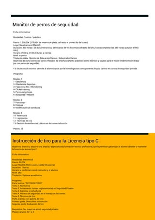 Monitor de perros de seguridad
Instrucción de tiro para la Licencia tipo C
Objetivos: Instruir y adquirir una amplia y especializada formación técnico profesional, que le permitan garantizar al alumno obtener o mantener
la licencia de armas tipo C.
Ficha informativa:
Modalidad: Presencial
Precio: 80,00€
Lugar: Madrid (Metro usera, salida Mirasierra)
Duración: 1 horas
Horario: a conﬁrmar con el instructor y el alumno
Nivel: alto
Titulación: Diploma acreditativo
Programa:
Parte teórica: “RECORDATORIO”
Tema 1. Normativa
Tema 2. Armamento. Armas reglamentarias en Seguridad Privada
Tema 3. Balística y cartuchería
Tema 4. Normas de seguridad en el manejo de las armas
Tema 5. Técnicas de tiro
Parte práctica: (en galería de tiro)
Primera parte: Dirección e instrucción
Segunda parte: Evaluación de tiro
Requisitos: Ser mayor de edad, seguridad privada
Plazas: grupos de 1 a 3
Ficha informativa:
Modalidad: Teórico / práctico
Precio: 1.500,00€ (375,00 € de reserva de plaza y el resto el primer día del curso)
Lugar: Navalcarnero (Madrid)
Duración: 330 horas ( 20 días intensivos y seminarios de ﬁn de semana el resto del año, hasta completar las 330 horas que pide el INC-
UAL)
Horario: 09:00 a 21:00 de lunes a viernes
Nivel: superior
Titulación doble: Monitor de Educación Canino y Adiestrador Canino
Objetivos: El curso consta de varios módulos de enseñanza tanto prácticos como teóricos y legales para el mejor rendimiento en traba-
jos con perros de seguridad.
* la titulacion de monitor permite al alumno optar por la homologacion como ponente de guia canino en cursos de seguridad privada.
Programa:
Módulo 1
1- Obediencia
2- Obediencia deportiva
3- Figurancia RCI / Mondioring
4- Clicker training
5- Perros detectores
6- Búsqueda y rescate
Módulo 2
7- Psicología
8- Etología
9- Modiﬁcación de conducta
Módulo 3
10- Veterinaria
11- Legislación
12- Técnicas de cria
13- Gestión de residencias y técnicas de comercialización
Plazas: 25
 