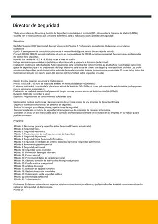 Director de Seguridad
Título universitario en Dirección y Gestión de Seguridad, impartido por el Instituto IDIS - Universidad a Distancia de Madrid (UDIMA)
“Cuenta con el reconocimiento del Ministerio del Interior para la habilitación como Director de Seguridad.”
Requisitos:
Bachiller Superior, COU, Selectividad, Acceso Mayores de 25 años, F. Profesional o equivalentes, titulaciones universitarias.
Modalidad:
Opción 1: semi presencial (con tutorías dos veces al mes en Madrid) y una parte a distancia (aula virtual).
Precio:2.000,00€ (200,00 euros de matrícula, el resto en mensualidades de 200,00 euros) semipresecial. Descuento para profesionales
del sector de la seguridad.
Horario: dos tardes de 16:30 a 19:30 dos veces al mes en Madrid
Incluye seminarios presenciales impartidos por el profesorado, y una parte a distancia (aula virtual).
Evaluación: continua e individualizada. Autoevaluaciones para comprobar los conocimientos. La prueba ﬁnal es un trabajo o proyecto
global de seguridad, que se irá preparando a lo largo dle curso, para lo cual se cuenta con la guía y tutorización del profesor. Los profe-
sores están disponibles para tutorías online, además de atender consultas durante los seminarios presenciales. El curso incluy todos los
materiales de estudio (en soporte papel, CD, además del libro/tratado sobre seguridad privada).
Opción 2:online (examen presencial a ﬁnal de curso)
Precio: 1.600,00€ (160 euros de matrícula, el resto en mensualidades de 160,00 euros)
El alumno realizará el curso desde la plataforma virtual del Instituto IDIS-UDIMA, el curso y el material de estudio online (no hay ponen-
cias, ni seminarios presenciales).
Evaluación: se realizará examen ﬁnal presencial (según normas y convocatorias de la Universidad de UDIMA)
Duración: 600 h (de noviembre a junio)
Objetivos: Proporcionará los conocimientos suﬁcientes para:
Gestionar los medios, las técnicas y la organización de servicios propios de una empresa de Seguridad Privada.
Organizar los recursos humanos y de personal de seguridad.
Evaluar los riesgos y establecer planes y operaciones de seguridad.
Conocer legislación en materia de seguridad, de emergencias, de protección de riesgos e informática.
Conceder un plus y un aval indiscutible para el currículo profesional, que siempre será valorado en su empresa, en su trabajo y para
posibles ascensos.
Programa:
Módulo 1: Normativa general y especíﬁca sobre Seguridad Privada. (actualizado)
Módulo 2: Seguridad física.
Módulo 3: Seguridad electrónica.
Módulo 4: Funcionamiento de los Departamentos de Seguridad.
Módulo 5: Seguridad de personas.
Módulo 6: Seguridad lógica. Seguridad informática.
Módulo 7: Seguridad en entidades de crédito. Seguridad operativa y seguridad patrimonial.
Módulo 8: Fenomenología delincuencial
Módulo 9: Seguridad patrimonial
Módulo 10: Seguridad contra incendios
Módulo 11: Prevención de riesgos laborales
Módulo 12: Protección civíl
Módulo 13: Protección de datos de carácter personal
Módulo 14: Gestión y dirección de actividades de seguridad privada
Módulo 15: Planiﬁcación de la seguridad
Módulo 16: Análisis de riesgos
Módulo 17: Dirección de equipos humanos
Módulo 18: Gestión de recursos materiales
Módulo 19: Colaboración con la seguridad pública
Módulo 20: Deontología profesional
Módulo 21: Trabajo práctico
Profesores: Profesores universitarios, expertos y visitantes con dominio académico y profesional en las áreas del conocimiento interdis-
ciplinar de la Seguridad y la Criminología.
Plazas: 25
 