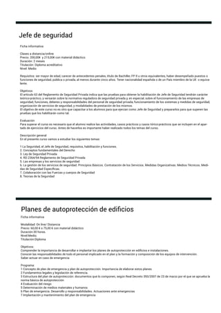 Ficha informativa
Clases a distancia/online
Precio: 200,00€ y 215,00€ con material didáctico
Duración: 2 meses
Titulación: Diploma acreditativo
Nivel: Medio
Requisitos: ser mayor de edad, carecer de antecedentes penales, título de Bachiller, FP II u otros equivalentes, haber desempeñado puestos o
funciones de seguridad, pública o privada, al menos durante cinco años. Tener nacionalidad española o de un País miembro de la UE o equiva-
lente.
Objetivos
El artículo 63 del Reglamento de Seguridad Privada indica que las pruebas para obtener la habilitación de Jefe de Seguridad tendrán carácter
teórico-práctico, y versarán sobre la normativa reguladora de seguridad privada y, en especial, sobre el funcionamiento de las empresas de
seguridad, funciones, deberes y responsabilidades del personal de seguridad privada, funcionamiento de los sistemas y medidas de seguridad,
organización de servicios de seguridad, y modalidades de prestación de los mismos.
El objetivo de este curso no es otro que capacitar a los alumnos para que ejerzan como Jefe de Seguridad y prepararlos para que superen las
pruebas que los habilitarán como tal.
Evaluación
Para superar el curso es necesario que el alumno realice las actividades, casos prácticos y casos tórico-prácticos que se incluyen en el apar-
tado de ejercicios del curso. Antes de hacerlos es importante haber realizado todos los temas del curso.
Descripción general
En el presente curso vamos a estudiar los siguientes temas:
1 La Seguridad, el Jefe de Seguridad, requisitos, habilitación y funciones.
2. Conceptos fundamentales del Derecho
3. Ley de Seguridad Privada
4. RD 2364/94 Reglamento de Seguridad Privada
5. Las empresas y los servicios de seguridad
6. La gestión de los servicios de seguridad. Principios Básicos. Contratación de los Servicios. Medidas Organizativas. Medios Técnicos. Medi-
das de Seguridad Especíﬁcas.
7. Colaboración con las Fuerzas y cuerpos de Seguridad
8. Teorias de la Seguridad
Jefe de seguridad
Ficha informativa
Modalidad: On line/ Distancia
Precio: 60,00 € o 75,00 € con material didáctico
Duración:30 horas.
Nivel:Medio.
Titulación:Diploma
Objetivos:
Comprender la importancia de desarrollar e implantar los planes de autoprotección en ediﬁcios e instalaciones.
Conocer las responsabilidades de todo el personal implicado en el plan y la formación y composición de los equipos de intervención.
Saber actuar en caso de emergencia
Programa:
1 Concepto de plan de emergencia y plan de autoprotección. Importancia de elaborar estos planes
2 Fundamentos legales y legislación de referencia.
3 Estructura del plan de autoprotección: documentos que lo componen, según Real Decreto 393/2007 de 23 de marzo por el que se aprueba la
norma básica de autoprotección
4 Evaluación del riesgo
5 Determinación de medios materiales y humanos
6 Plan de emergencia. Desarrollo y responsabilidades. Actuaciones ante emergencias
7 Implantación y mantenimiento del plan de emergencia
Planes de autoprotección de ediﬁcios
 