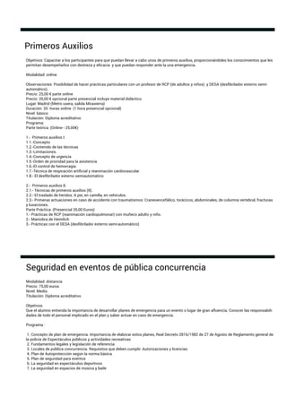Objetivos: Capacitar a los participantes para que puedan llevar a cabo unos de primeros auxilios, proporcionándoles los conocimientos que les
permitan desempeñarlos con destreza y eﬁcacia y que puedan responder ante la una emergencia.
Modalidad: online
Observaciones: Posibilidad de hacer prácticas particulares con un profesor de RCP (de adultos y niños) y DESA (desﬁbrilador externo semi-
automático).
Precio: 25,00 € parte online
Precio: 35,00 € opcional parte presencial incluye material didáctico
Lugar: Madrid (Metro usera, salida Mirasierra)
Duración: 20 horas online (1 hora presencial opcional)
Nivel: básico
Titulación: Diploma acreditativo
Programa:
Parte teórica: (Online - 25,00€)
1.- Primeros auxilios I:
1.1.-Concepto
1.2.-Contenido de las técnicas
1.3.-Limitaciones.
1.4.-Concepto de urgencia
1.5.-Orden de prioridad para la asistencia
1.6.-El control de hemorragia
1.7.-Técnica de respiración artiﬁcial y reanimación cardiovascular
1.8.- El desﬁbrilador externo semiautomático
2.- Primeros auxilios II:
2.1.- Técnicas de primeros auxilios (II).
2.2.- El traslado de heridos: A pie, en camilla, en vehículos.
2.3.- Primeras actuaciones en caso de accidente con traumatismos: Craneoencefálico, torácicos, abdominales, de columna vertebral, fracturas
y luxaciones.
Parte Práctica: (Presencial 35,00 Euros)
1.- Prácticas de RCP (reanimación cardiopulmonar) con muñeco adulto y niño.
2.- Maniobra de Heimlich
3.- Prácticas con el DESA (desﬁbrilador externo semi-automático)
Primeros Auxilios
Modalidad: distancia
Precio: 75,00 euros
Nivel: Medio
Titulación: Diploma acreditativo
Objetivos:
Que el alumno entienda la importancia de desarrollar planes de emergencia para un evento o lugar de gran aﬂuencia. Conocer las responsabili-
dades de todo el personal implicado en el plan y saber actuar en caso de emergencia.
Programa :
1. Concepto de plan de emergencia. Importancia de elaborar estos planes, Real Decreto 2816/1982 de 27 de Agosto de Reglamento general de
la policía de Espectáculos públicos y actividades recreativas
2. Fundamentos legales y legislación de referencia
3. Locales de pública concurrencia. Requisitos que deben cumplir. Autorizaciones y licencias
4. Plan de Autoprotección según la norma básica
5. Plan de seguridad para eventos
6. La seguridad en espectáculos deportivos
7. La seguridad en espacios de música y baile
Seguridad en eventos de pública concurrencia
 