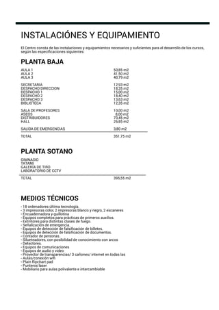 INSTALACIÓNES Y EQUIPAMIENTO
El Centro consta de las instalaciones y equipamientos necesarios y suﬁcientes para el desarrollo de los cursos,
según las especiﬁcaciones siguientes:
PLANTA BAJA
AULA 1 50,85 m2
AULA 2 41,50 m2
AULA 3 40,79 m2
SECRETARIA 12,93 m2
DESPACHO DIRECCION 18,35 m2
DESPACHO 1 15,00 m2
DESPACHO 2 18,40 m2
DESPACHO 3 13,63 m2
BIBLIOTECA 12,35 m2
SALA DE PROFESORES 10,00 m2
ASEOS 8,00 m2
DISTRIBUIDORES 70,45 m2
HALL 26,85 m2
SALIDA DE EMERGENCIAS 3,80 m2
TOTAL 351,75 m2
PLANTA SOTANO
GIMNASIO
TATAMI
GALERÍA DE TIRO
LABORATORIO DE CCTV
TOTAL 395,55 m2
MEDIOS TÉCNICOS
- 18 ordenadores última tecnología.
- 3 impresoras color, 2 impresoras blanco y negro, 2 escaneres
- Encuadernadora y guillotina
- Equipos completos para prácticas de primeros auxilios.
- Extintores para distintas clases de fuego.
- Señalización de emergencia.
- Equipos de detección de falsiﬁcación de billetes.
- Equipos de detección de falsiﬁcación de documentos.
- Contador de personas.
- Silueteadores, con posibilidad de conocimiento con arcos
- Detectores.
- Equipos de comunicaciones
- Equipos de audio y video
- Proyector de transparencias/ 3 cañones/ internet en todas las
- Aulas/conexión wiﬁ
- Plain ﬂipchart pad
- Punteros laser
- Mobiliario para aulas polivalente e intercambiable
 