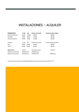 INSTALACIONES – ALQUILER
Instalaciones 1/2 día Día Semana 1/2 jornada Semana jornada completa
Sala de conferencias 65,00€ 105,00€ 300,00€ 550,00€
Aula Algar 60,00€ 96,00€ 275,00€ 525,00€
Aula de informática 60,00€ 96,00€ 275,00€ 525,00€
Gimnasio 1/2 día Día Semana 1/2 jornada Semana jornada completa
Sala 50,00€ 90,00€ 225,00€ 400,00€
Tatami 50,00€ 90,00€ 225,00€ 400,00€
Galería de tiro Aula tiro Precio por persona Instructor
Galería (con Instructor) 30,00/persona 10,00€/persona
Galería (sin Instructor)* 30,00/persona 10,00€/persona 40,00€/hora
*Las personas que soliciten esta modalidad deberán tener la licencia de armas tipo "A","B","C o "F""
 