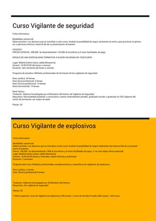 Curso Vigilante de seguridad
Ficha informativa:
Modalidad: presencial
Observaciones: Los alumnos que se inscriban a este curso, tendrán la posibilidad de seguir asistiendo al centro, para practicar en gimna-
sio y ejercicios teóricos, hasta el día de su presentación al examen.
*OFERTA*
PRECIO ESPECIAL: 485,00€. Se desembolsarán 125,00€ al inscribirse y el resto facilidades de pago.
REGALO DE UNA ESPECIALIDAD FORMATIVA A ELEGIR VALORADA EN 75,00 EUROS
Lugar: Madrid (metro Usera, salida Mirasierra)
Horario: 16:00-20:00 (de lunes a viernes)
Duración: seis semanas (de lunes a viernes)
Programa de estudios: Módulos profesionales de formación de los vigilantes de seguridad
Área Jurídica: 24 temas
Área Socio-profesional: 5 temas
Área Técnico-profesional: 14 temas
Área Instrumental: 14 temas
Nivel: básico
Titulación: Diploma homologado por el Ministerio del Interior de Vigilante de Seguridad
Requisitos: Nacionalidad española o comunitaria, carecer antecedentes penales, graduado escolar o graduado en ESO, diploma del
centro de formación, ser mayor de edad.
Plazas: 20
Curso Vigilante de explosivos
Ficha informativa:
Modalidad: presencial
Observaciones: Los alumnos que se inscriban a este curso tendrán la posibilidad de seguir realizando test hasta el día de su present-
ación al examen.
Precio: 185,00€. Se desembolsarán 100€ al inscribirse y el resto facilidades de pago. (* ver más abajo oferta especial)
Lugar: Madrid (metro Usera, salida Mirasierra)
Horario: 16:00-20:00 (lunes y miércoles, clases teóricas y prácticas)
Duración: 2 semanas
Programa del curso: Módulos profesionales complementarios y especíﬁcos de vigilantes de explosivos
Área Jurídica: 3 temas
Área Técnico-profesional:9 temas
Titulación: Diploma homologado por el Ministerio del Interior
Requisitos: Ser vigilante de seguridad
Plazas: 20
* Oferta especial: curso de Vigilante de Explosivos (185 euros) + curso de Escolta Privado (285 euros) = 425 euros
 