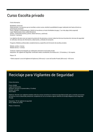 Ficha informativa:
Modalidad: presencial
Observaciones: Los alumnos que se inscriban a estos cursos, tendrán la posibilidad de seguir realizando test hasta el día de su
presentación al examen.
Precio: 285,00€. Se desembolsarán 100,00 € al inscribirse y el resto facilidades de pago. (* ver más abajo oferta especial)
Lugar: Madrid (metro Usera, salida Mirasierra)
Horario: 16:00-20:00 (martes y jueves, clases teóricas y prácticas)
Duración: 3 semanas
Los objetivos de este curso son ejercer la protección de personas y conocer todas las técnicas de protección, técnicas de seguridad
en vehículos, técnicas de información y observación, y métodos de actuación.
Programa: Módulos profesionales complementarios y especíﬁcos de formación de escoltas privados
Módulo Jurídico: 3 temas
Módulo técnico: 12 temas
Titulación: Diploma homologado por el Ministerio del Interior de Escolta privado
Requisitos: Ser vigilante de seguridad. Certiﬁcado médico acreditando una estatura de 1.70 hombres y 1.65 mujeres
Plazas: 20
* Oferta especial: curso de Vigilante de Explosivos (185 euros) + curso de Escolta Privado (285 euros) = 425 euros
Curso Escolta privado
Reciclaje para Vigilantes de Seguridad
Ficha informativa:
Precio: 90,00€
Lugar: Cos formación
Duración: 20 horas (10 presenciales y 10 online)
Horario: consultar
Nivel: Medio
Objetivos: Reciclar a los vigilantes titulados sobre las nuevas normativas en materia de seguridad privada, tanto a nivel de conocimien-
tos teóricos como al desarrollo profesional, cumpliendo así con la normativa vigente referente al reciclaje obligatorio de la Seguridad
Privada
Requisitos: TIP de vigilante de seguridad
Otros: Sellado de cartilla
Plazas: 25 alumnos.
 