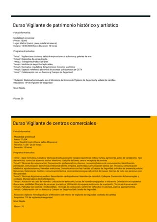 Curso Vigilante de patrimonio histórico y artístico
Curso Vigilante de centros comerciales
Ficha informativa:
Modalidad: presencial
Precio: 75,00€
Lugar: Madrid (metro Usera, salida Mirasierra)
Horarios: 15.00 - 20.00 horas
Duración: 10 horas
Programa de estudios:
Tema 1. Base normativa. Estudio y técnicas de actuación ante riesgos especíﬁcos: robos, hurtos, agresiones, actos de vandalismo. Tipo
de servicios: control de accesos, rondas interiores, custodia de llaves, central receptora de alarmas.
Tema 2. Técnicas de comunicación. Comunicación profesional con clientes: conceptos básicos de comunicación, identiﬁcación,
percepción, comunicación asimétrica profesional/cliente, empatía, asertividad. Comunicación táctica con emisoras, comunicación
telefónica: ayudas externas, llamadas maliciosas. Comunicación con las Fuerzas y Cuerpos de Seguridad: solicitud de presencia policial.
Denuncias. Detenciones hostiles: comunicación táctica, recomendaciones para el control de masas. Normas de trato con personas con
discapacidad.
Tema 3. Técnicas de primeros auxilios. Resucitación cardiopulmonar. Maniobra de Heimlich. Epilepsia. Contención de hemorragias y
vendajes. Manejo básico de desﬁbriladores.
Tema 4. Actuación en caso de incendio. Utilización de extintores, bocas de incendios equipadas e hidrantes. Orientación en supuestos
de escasas visibilidad. Rescate de personas y arrastres. Utilización de equipos autónomos de respiración. Técnicas de evacuación.
Tema 5. Patrullaje con coches y motocicletas. Técnicas de conducción. Control de vehículos en accesos, viales y aparcamientos.
Tema 6. Colaboración con las Fuerzas y Cuerpos de Seguridad del Estado de Seguridad.
Titulación: Diploma homologado por el Ministerio del Interior de Vigilante de Seguridad y sellado de cartillas
Requisitos: TIP de vigilante de seguridad
Nivel: Medio
Plazas: 20
Ficha informativa:
Modalidad: presencial
Precio: 75,00€
Lugar: Madrid (metro Usera, salida Mirasierra)
Horario: 15:00-20:00 horas Duración: 10 horas
Programa de estudios:
Tema 1. Vigilancia en museos, salas de exposiciones o subastas y galerías de arte.
Tema 2. Depósitos de obras de arte.
Tema 3. Transporte de obras de arte
Tema 4. Medidas de seguridad aplicables
Tema 5. Normativa reguladora del patrimonio histórico y artístico
Tema 6. Especila referencia al control de accesos y de cámaras de CCTV
Tema 7. Colaboración con las Fuerzas y Cuerpos de Seguridad.
Titulación: Diploma homologado por el Ministerio del Interior de Vigilante de Seguridad y sellado de cartillas
Requisitos: TIP de Vigilante de Seguridad
Nivel: Medio
Plazas: 20
 