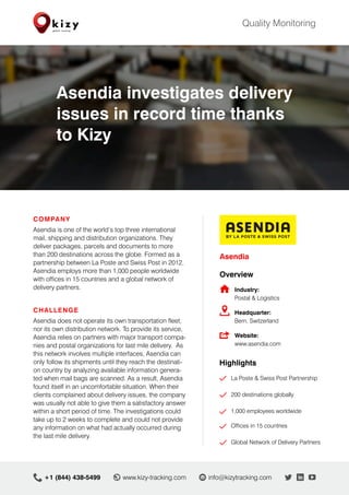 COMPANY
Asendia is one of the world’s top three international
mail, shipping and distribution organizations. They
deliver packages, parcels and documents to more
than 200 destinations across the globe. Formed as a
partnership between La Poste and Swiss Post in 2012,
Asendia employs more than 1,000 people worldwide
with offices in 15 countries and a global network of
delivery partners.
CHALLENGE
Asendia does not operate its own transportation fleet,
nor its own distribution network. To provide its service,
Asendia relies on partners with major transport compa-
nies and postal organizations for last mile delivery. As
this network involves multiple interfaces, Asendia can
only follow its shipments until they reach the destinati-
on country by analyzing available information genera-
ted when mail bags are scanned. As a result, Asendia
found itself in an uncomfortable situation. When their
clients complained about delivery issues, the company
was usually not able to give them a satisfactory answer
within a short period of time. The investigations could
take up to 2 weeks to complete and could not provide
any information on what had actually occurred during
the last mile delivery.
Asendia
Overview
	 Industry:
	 Postal & Logistics
	Headquarter:
	 Bern, Switzerland
	Website:
	 www.asendia.com
	Highlights
	 	 La Poste & Swiss Post Partnership
		 200 destinations globally
	
	 	 1,000 employees worldwide
	 	 Offices in 15 countries
		 Global Network of Delivery Partners
Quality Monitoring
+1 (844) 438-5499 	info@kizytracking.com	www.kizy-tracking.com
Asendia investigates delivery
issues in record time thanks
to Kizy
 