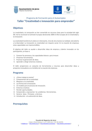 Programa de Formación para el Autoempleo
Taller “Creatividad e innovación para emprender”
Escuela de Negocios de Jerez
[ Avda. A. Álvaro Domecq, 5, 7 y 9 | 11405 Jerez | Telf. 956 149 874]
[ info@enj.es – http://www.enj.es ] [ http://facebook.com/enjerez – http://twitter.com/enjerez ]
1
Objetivos
La creatividad y la innovación se han convertido en recursos clave para la sociedad del siglo
XXI. Así lo reconoció la Comisión Europea declarando 2009 el Año Europeo de la Creatividad y
la Innovación.
La creatividad transforma lo obvio en interesante, mira de otra manera la realidad, está abierta
a la diversidad. La innovación es creatividad con impacto social. En la creación de empresas
estas capacidades son imprescindibles.
El objetivo del taller es ayudar a desarrollar ideas de empresa y talento innovador en los
participantes, en base a:
1. Conocer los procesos y las capacidades básicos para innovar.
2. Presentar herramientas.
3. Practicar la generación de ideas.
4. Aprender a dirigir entornos creativos.
El taller proporciona un conjunto de herramientas y recursos para desarrollar ideas y
proyectos innovadores en el ámbito de la creación de empresas.
Programa
1. ¿Cómo trabaja la mente?
2. Componentes de la creatividad.
3. Bloqueos a la creatividad.
4. Las formas de la innovación.
5. Un modelo para el proceso de innovación.
6. Entornos creativos.
7. Percibir oportunidades.
8. Comprender y representar los problemas. Herramientas.
9. Generar ideas. Principios y técnicas.
10. Introducción a la valoración de ideas.
Prerrequisitos
 