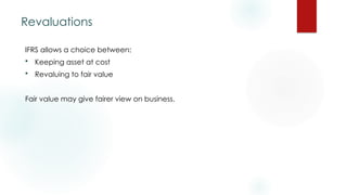 Revaluations
IFRS allows a choice between:
 Keeping asset at cost
 Revaluing to fair value
Fair value may give fairer view on business.
 