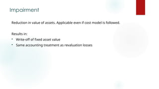 Impairment
Reduction in value of assets. Applicable even if cost model is followed.
Results in:
 Write-off of fixed asset value
 Same accounting treatment as revaluation losses
 