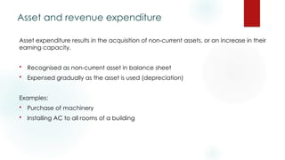 Asset and revenue expenditure
Asset expenditure results in the acquisition of non-current assets, or an increase in their
earning capacity.
 Recognised as non-current asset in balance sheet
 Expensed gradually as the asset is used (depreciation)
Examples:
 Purchase of machinery
 Installing AC to all rooms of a building
 