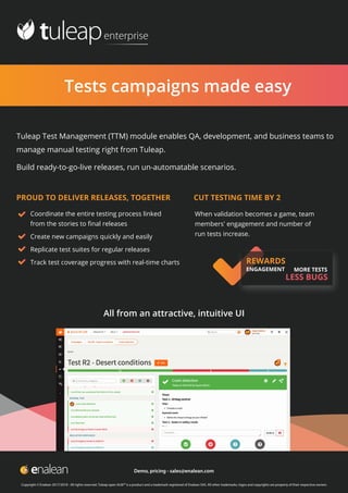 Tests campaigns made easy

Tuleap Test Management (TTM) module enables QA, development, and business teams to
manage manual testing right from Tuleap.
Build ready-to-go-live releases, run un-automatable scenarios.
When validation becomes a game, team
members' engagement and number of
run tests increase.
PROUD TO DELIVER RELEASES, TOGETHER CUT TESTING TIME BY 2
Coordinate the entire testing process linked
from the stories to ﬁnal releases
Create new campaigns quickly and easily
Replicate test suites for regular releases
Track test coverage progress with real-time charts REWARDS
ENGAGEMENT MORE TESTS
LESS BUGS
All from an attractive, intuitive UI
Copyright © Enalean 2017/2018 - All rights reserved. Tuleap open ALM™ is a product and a trademark registered of Enalean SAS. All other trademarks, logos and copyrights are property of their respective owners
Demo, pricing - sales@enalean.com
 